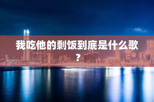 我吃他的剩饭到底是什么歌？