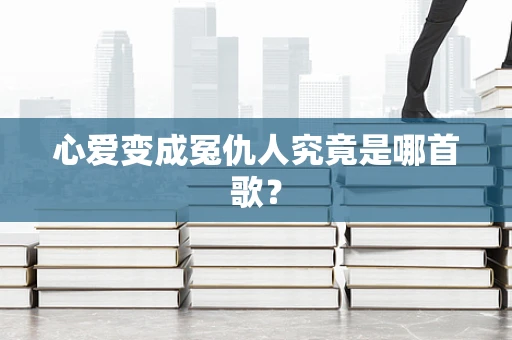 心爱变成冤仇人究竟是哪首歌？