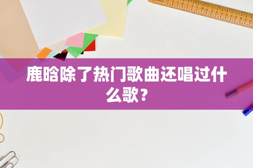 鹿晗除了热门歌曲还唱过什么歌？