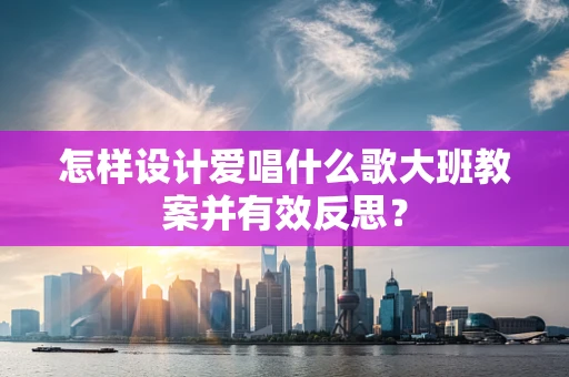 怎样设计爱唱什么歌大班教案并有效反思？