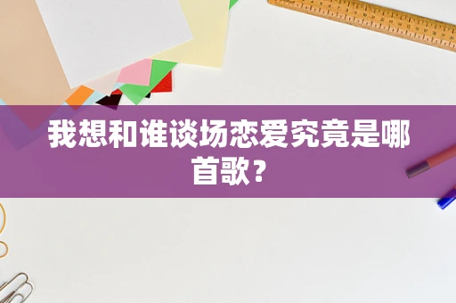 我想和谁谈场恋爱究竟是哪首歌？