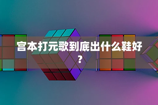 宫本打元歌到底出什么鞋好？