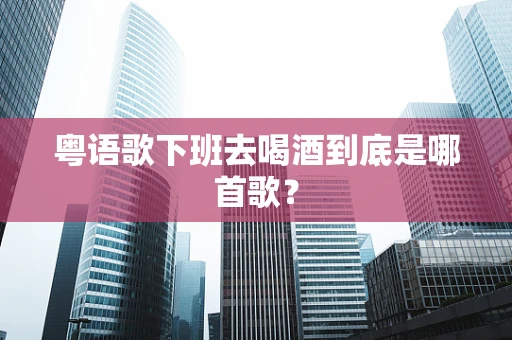 粤语歌下班去喝酒到底是哪首歌？