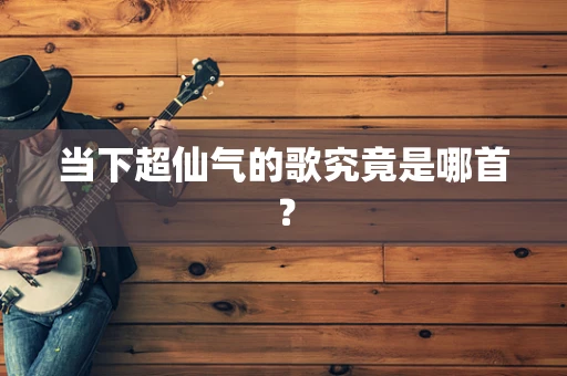 当下超仙气的歌究竟是哪首？