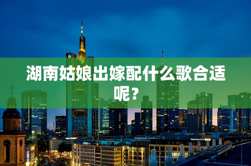 湖南姑娘出嫁配什么歌合适呢？