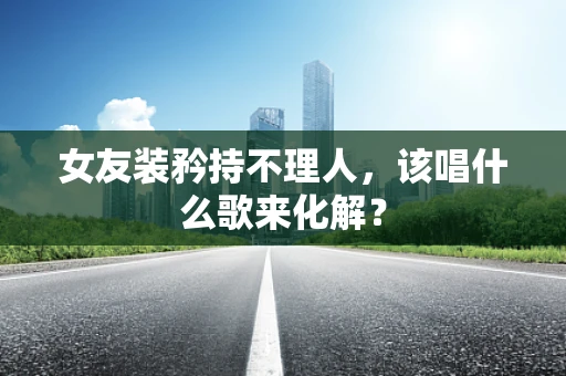 女友装矜持不理人，该唱什么歌来化解？
