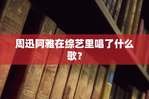 周迅阿雅在综艺里唱了什么歌？