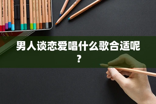 男人谈恋爱唱什么歌合适呢？