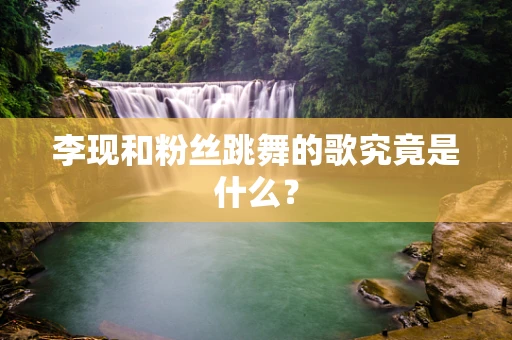 李现和粉丝跳舞的歌究竟是什么？