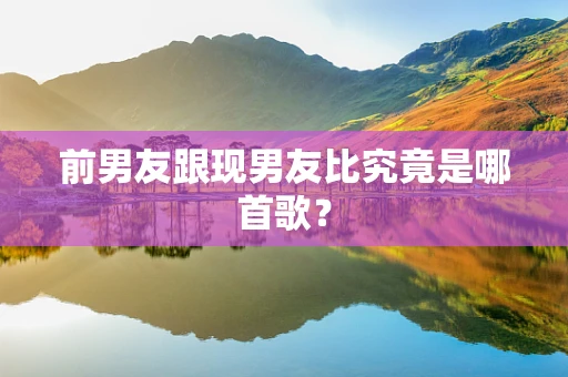 前男友跟现男友比究竟是哪首歌？