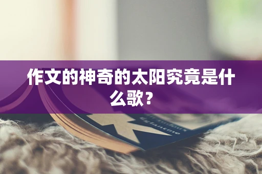 作文的神奇的太阳究竟是什么歌？
