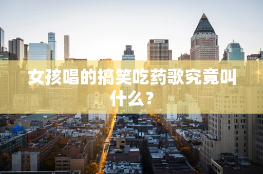 女孩唱的搞笑吃药歌究竟叫什么？