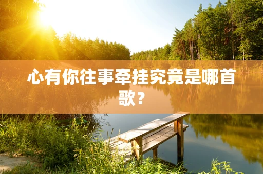 心有你往事牵挂究竟是哪首歌？